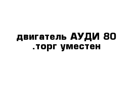 двигатель АУДИ-80 .торг уместен